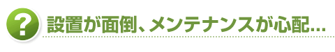 設置が面倒、メンテナンスが心配...