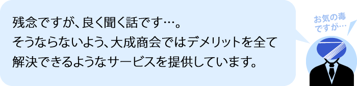 お気の毒ですが、良く聞く話です…。 そうならないよう、大成商会ではデメリットを全て解決できるようなサービスを提供しています。