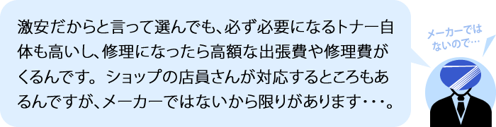 激安だからと言って選んでも、必ず必要になるトナー自体も高いし、修理になったら高額な出張費や修理費がくるんです。