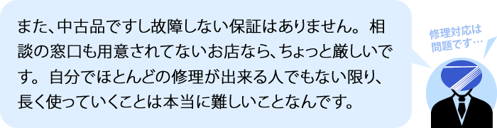 また、中古品ですし故障しない保証はありません。相談の窓口も用意されてないお店なら、かなり悲惨です。