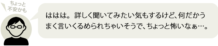 ははは。  詳しく聞いてみたい気もするけど、何だかうまく言いくるめられちゃいそうで、ちょっと怖いなぁ…。